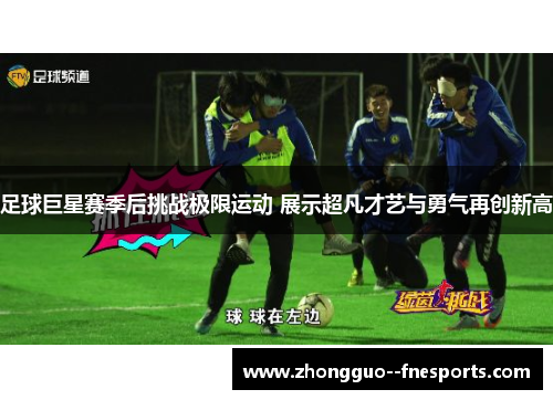足球巨星赛季后挑战极限运动 展示超凡才艺与勇气再创新高 足球巨星赛季后挑战极限运动 展示超凡才艺与勇气再创新高
