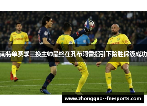 南特单赛季三换主帅最终在孔布阿雷指引下险胜保级成功 南特单赛季三换主帅最终在孔布阿雷指引下险胜保级成功