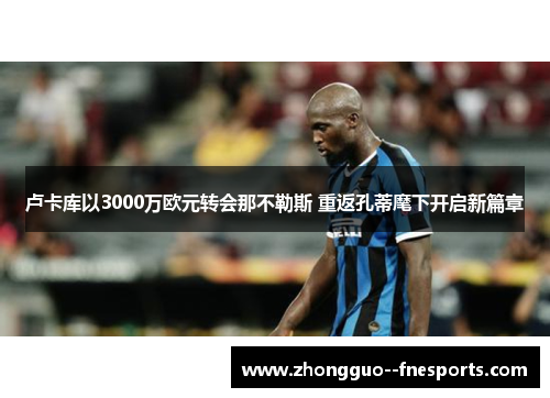 卢卡库以3000万欧元转会那不勒斯 重返孔蒂麾下开启新篇章 卢卡库以3000万欧元转会那不勒斯 重返孔蒂麾下开启新篇章