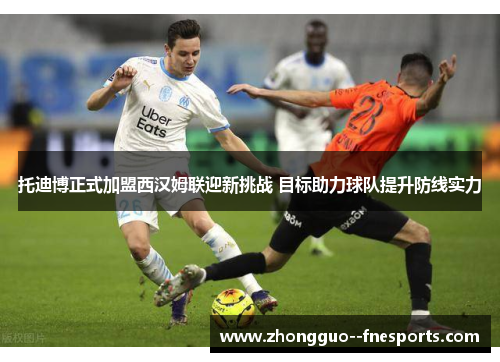 托迪博正式加盟西汉姆联迎新挑战 目标助力球队提升防线实力