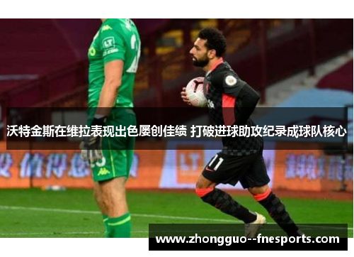 沃特金斯在维拉表现出色屡创佳绩 打破进球助攻纪录成球队核心 沃特金斯在维拉表现出色屡创佳绩 打破进球助攻纪录成球队核心