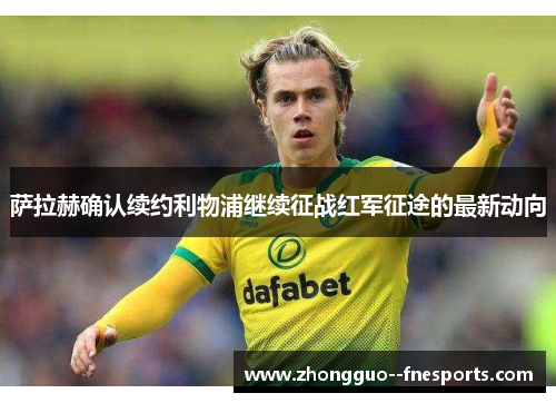 萨拉赫确认续约利物浦继续征战红军征途的最新动向 萨拉赫确认续约利物浦继续征战红军征途的最新动向