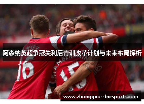 阿森纳英超争冠失利后青训改革计划与未来布局探析