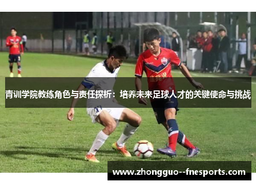 青训学院教练角色与责任探析：培养未来足球人才的关键使命与挑战