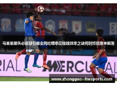 马莱莱屡失必进球引爆全网吐槽申花锋线效率之谜何时终结谁来解答 马莱莱屡失必进球引爆全网吐槽申花锋线效率之谜何时终结谁来解答