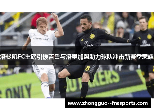 洛杉矶FC重磅引援吉鲁与洛里加盟助力球队冲击新赛季荣耀 洛杉矶FC重磅引援吉鲁与洛里加盟助力球队冲击新赛季荣耀