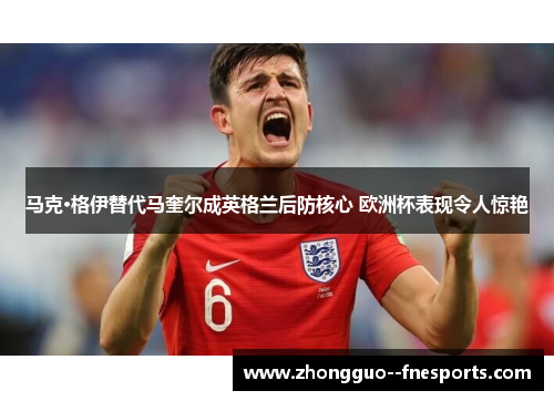 马克·格伊替代马奎尔成英格兰后防核心 欧洲杯表现令人惊艳 马克·格伊替代马奎尔成英格兰后防核心 欧洲杯表现令人惊艳