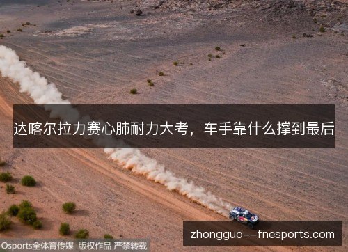 达喀尔拉力赛心肺耐力大考,车手靠什么撑到最后 达喀尔拉力赛心肺耐力大考,车手靠什么撑到最后